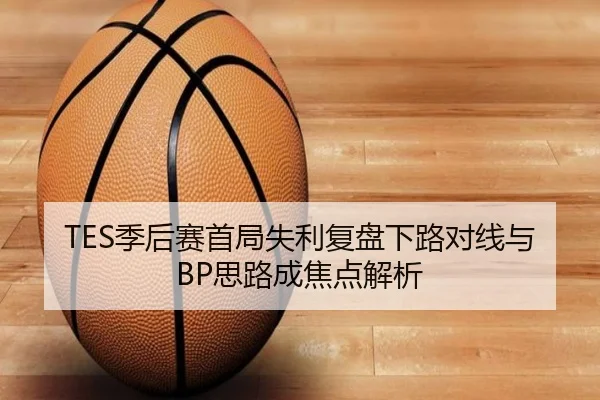 TES季后赛首局失利复盘下路对线与BP思路成焦点解析
