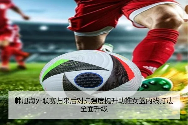 韩旭海外联赛归来后对抗强度提升助推女篮内线打法全面升级 - DAFA.COMapp