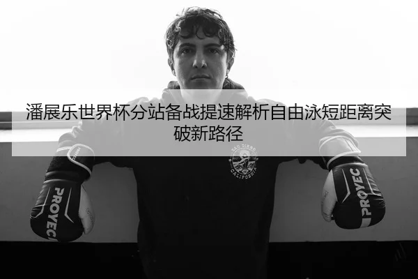 潘展乐世界杯分站备战提速解析自由泳短距离突破新路径 - DAFA.COMapp