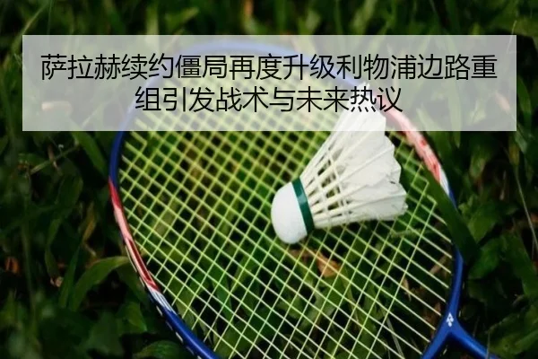 萨拉赫续约僵局再度升级利物浦边路重组引发战术与未来热议 - DAFA.COMapp