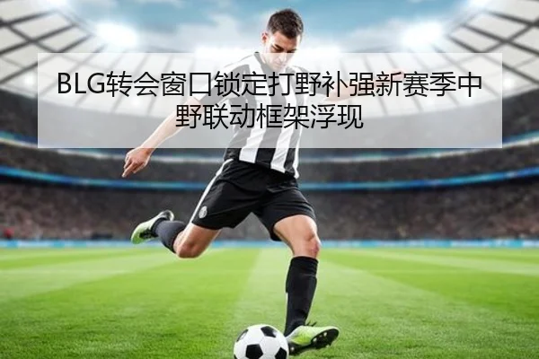 BLG转会窗口锁定打野补强新赛季中野联动框架浮现 - DAFA.COMapp