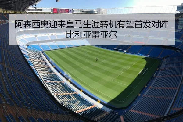 阿森西奥迎来皇马生涯转机有望首发对阵比利亚雷亚尔 - DAFA.COMapp